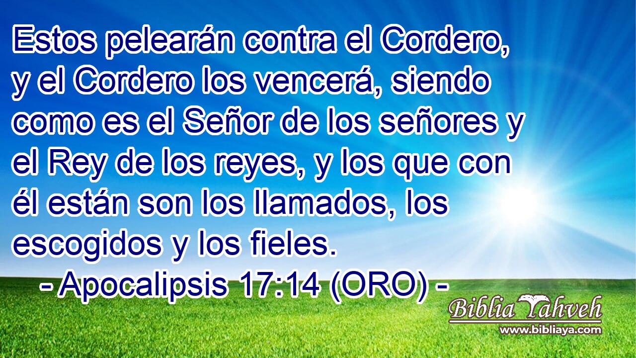  Estos pelearán contra el Cordero, y el Cordero los vencerá, siendo como es el Señor de los señores y el Rey de los reyes, y los que con él están son los llamados, los escogidos y los fieles. 