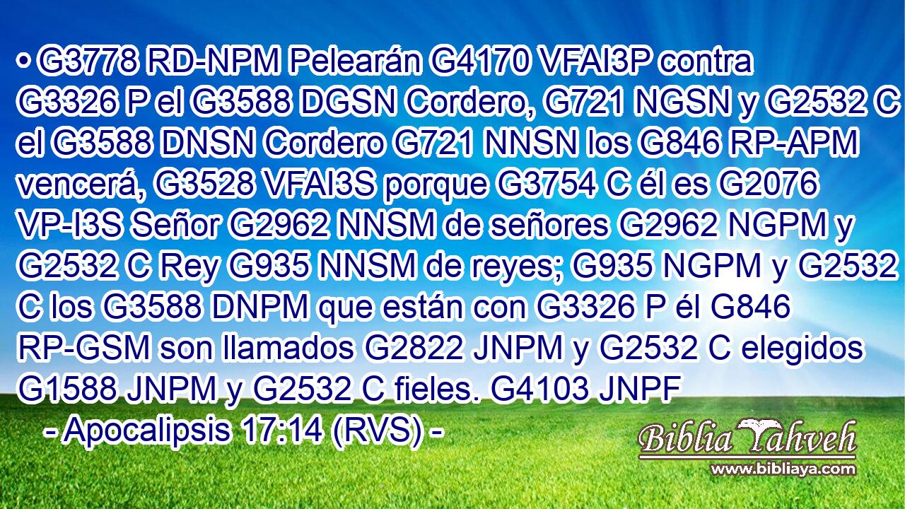 • G3778 RD-NPM Pelearán G4170 VFAI3P contra G3326 P el G3588 DGSN Cordero, G721 NGSN y G2532 C el G3588 DNSN Cordero G721 NNSN los G846 RP-APM vencerá, G3528 VFAI3S porque G3754 C él es G2076 VP-I3S Señor G2962 NNSM de señores G2962 NGPM y G2532 C Rey G935 NNSM de reyes; G935 NGPM y G2532 C los G3588 DNPM que están con G3326 P él G846 RP-GSM son llamados G2822 JNPM y G2532 C elegidos G1588 JNPM y G2532 C fieles. G4103 JNPF 