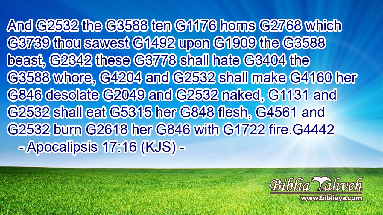 And G2532 the G3588 ten G1176 horns G2768 which G3739 thou sawest G1492 upon G1909 the G3588 beast, G2342 these G3778 shall hate G3404 the G3588 whore, G4204 and G2532 shall make G4160 her G846 desolate G2049 and G2532 naked, G1131 and G2532 shall eat G5315 her G848 flesh, G4561 and G2532 burn G2618 her G846 with G1722 fire.G4442