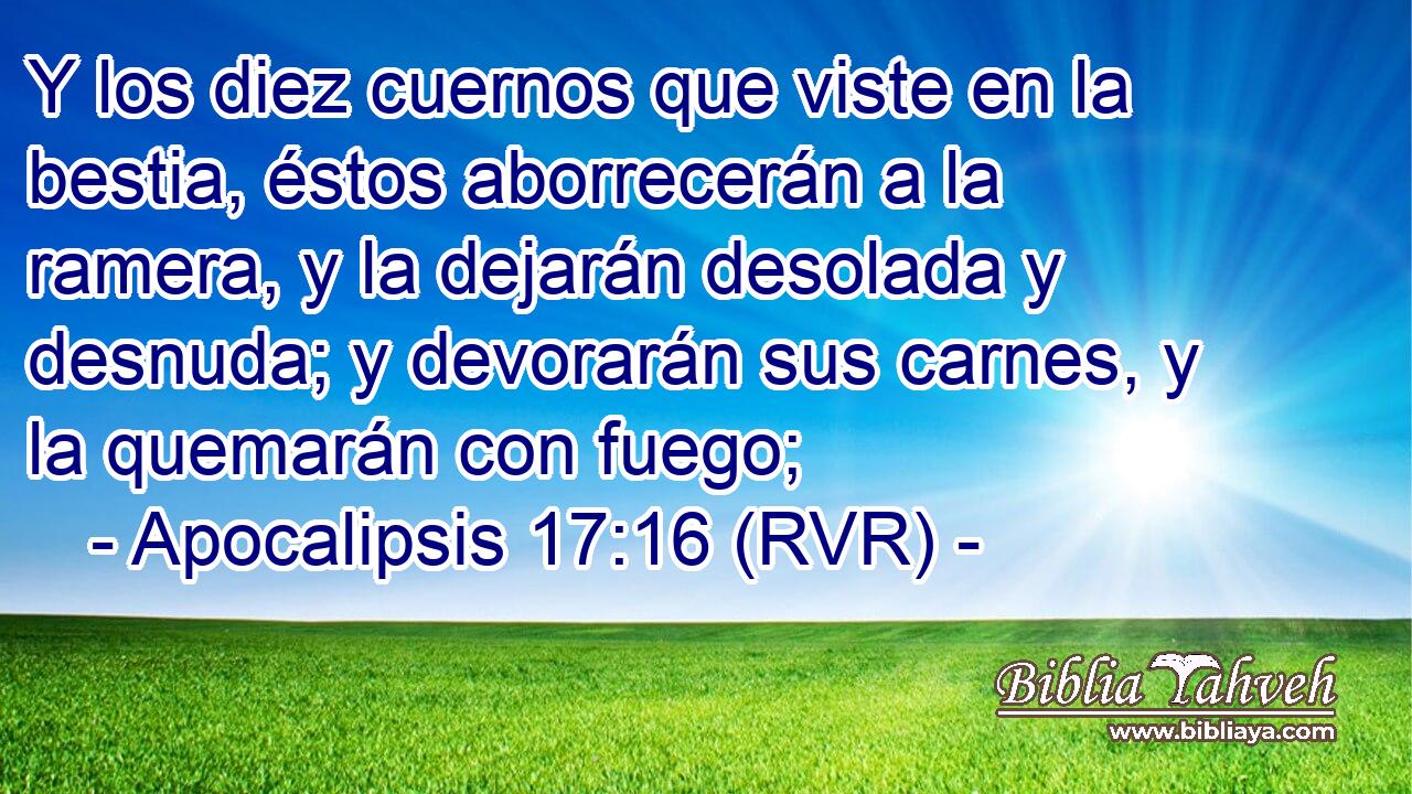 Y los diez cuernos que viste en la bestia, éstos aborrecerán a la ramera, y la dejarán desolada y desnuda; y devorarán sus carnes, y la quemarán con fuego;