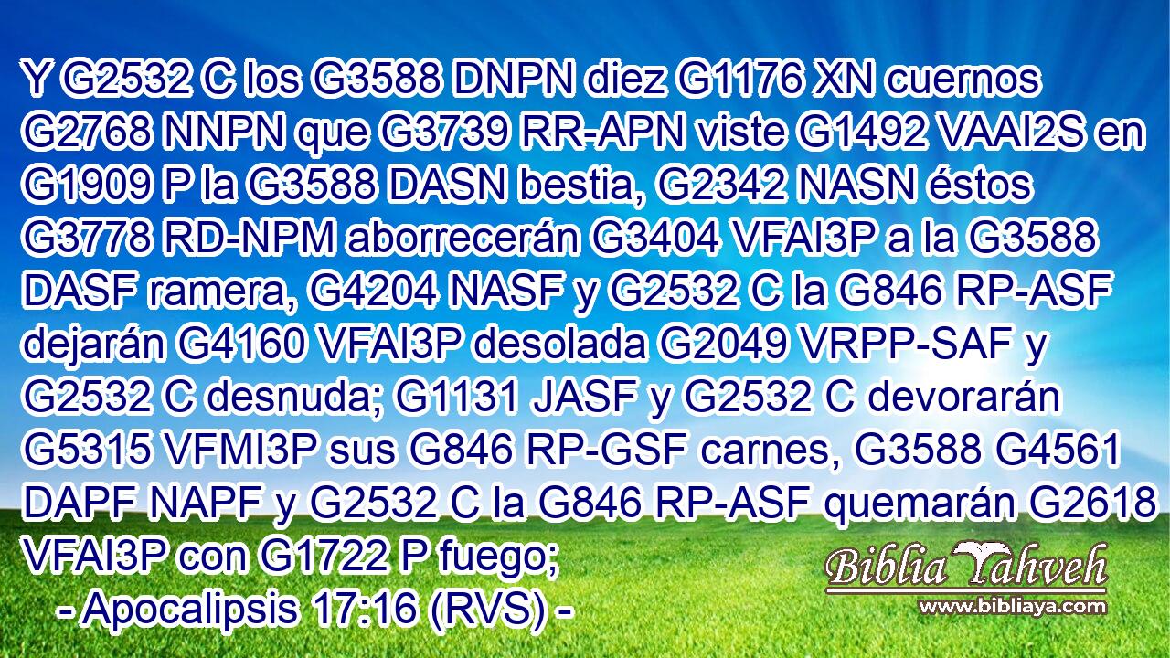 Y G2532 C los G3588 DNPN diez G1176 XN cuernos G2768 NNPN que G3739 RR-APN viste G1492 VAAI2S en G1909 P la G3588 DASN bestia, G2342 NASN éstos G3778 RD-NPM aborrecerán G3404 VFAI3P a la G3588 DASF ramera, G4204 NASF y G2532 C la G846 RP-ASF dejarán G4160 VFAI3P desolada G2049 VRPP-SAF y G2532 C desnuda; G1131 JASF y G2532 C devorarán G5315 VFMI3P sus G846 RP-GSF carnes, G3588 G4561 DAPF NAPF y G2532 C la G846 RP-ASF quemarán G2618 VFAI3P con G1722 P fuego; 