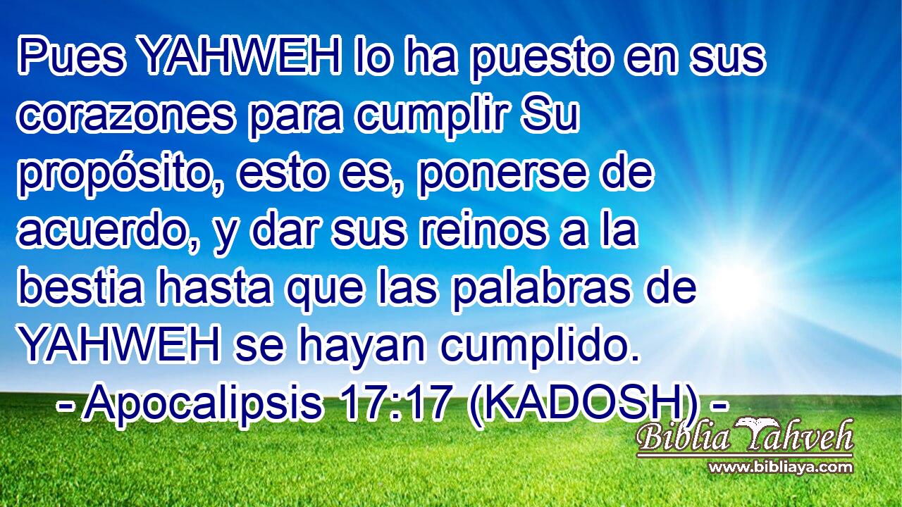  Pues YAHWEH lo ha puesto en sus corazones para cumplir Su propósito, esto es, ponerse de acuerdo, y dar sus reinos a la bestia hasta que las palabras de YAHWEH se hayan cumplido. 