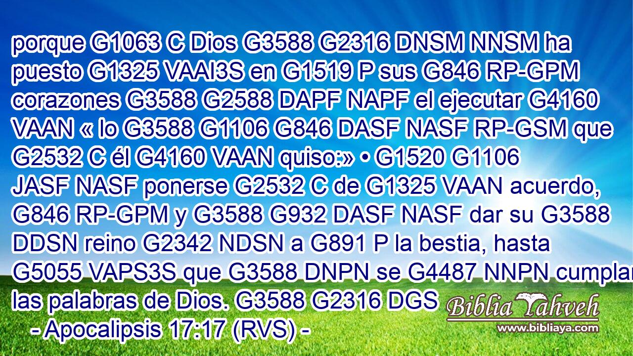 porque G1063 C Dios G3588 G2316 DNSM NNSM ha puesto G1325 VAAI3S en G1519 P sus G846 RP-GPM corazones G3588 G2588 DAPF NAPF el ejecutar G4160 VAAN « lo G3588 G1106 G846 DASF NASF RP-GSM que G2532 C él G4160 VAAN quiso:» • G1520 G1106 JASF NASF ponerse G2532 C de G1325 VAAN acuerdo, G846 RP-GPM y G3588 G932 DASF NASF dar su G3588 DDSN reino G2342 NDSN a G891 P la bestia, hasta G5055 VAPS3S que G3588 DNPN se G4487 NNPN cumplan las palabras de Dios. G3588 G2316 DGS