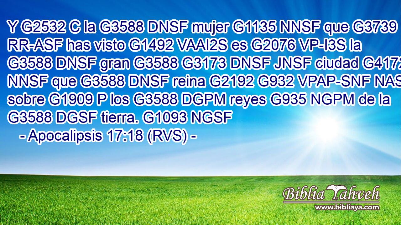 Y G2532 C la G3588 DNSF mujer G1135 NNSF que G3739 RR-ASF has visto G1492 VAAI2S es G2076 VP-I3S la G3588 DNSF gran G3588 G3173 DNSF JNSF ciudad G4172 NNSF que G3588 DNSF reina G2192 G932 VPAP-SNF NASF sobre G1909 P los G3588 DGPM reyes G935 NGPM de la G3588 DGSF tierra. G1093 NGSF 