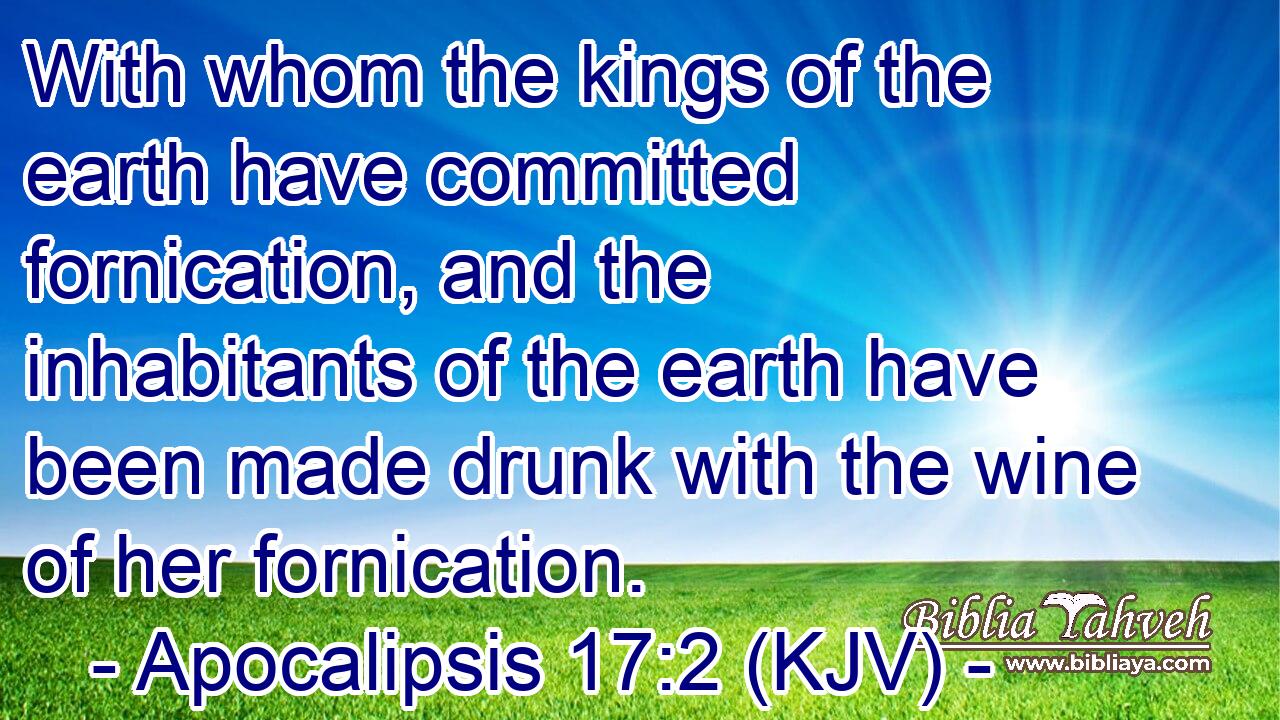 With whom the kings of the earth have committed fornication, and the inhabitants of the earth have been made drunk with the wine of her fornication.