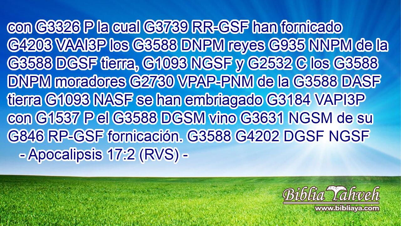 con G3326 P la cual G3739 RR-GSF han fornicado G4203 VAAI3P los G3588 DNPM reyes G935 NNPM de la G3588 DGSF tierra, G1093 NGSF y G2532 C los G3588 DNPM moradores G2730 VPAP-PNM de la G3588 DASF tierra G1093 NASF se han embriagado G3184 VAPI3P con G1537 P el G3588 DGSM vino G3631 NGSM de su G846 RP-GSF fornicación. G3588 G4202 DGSF NGSF 