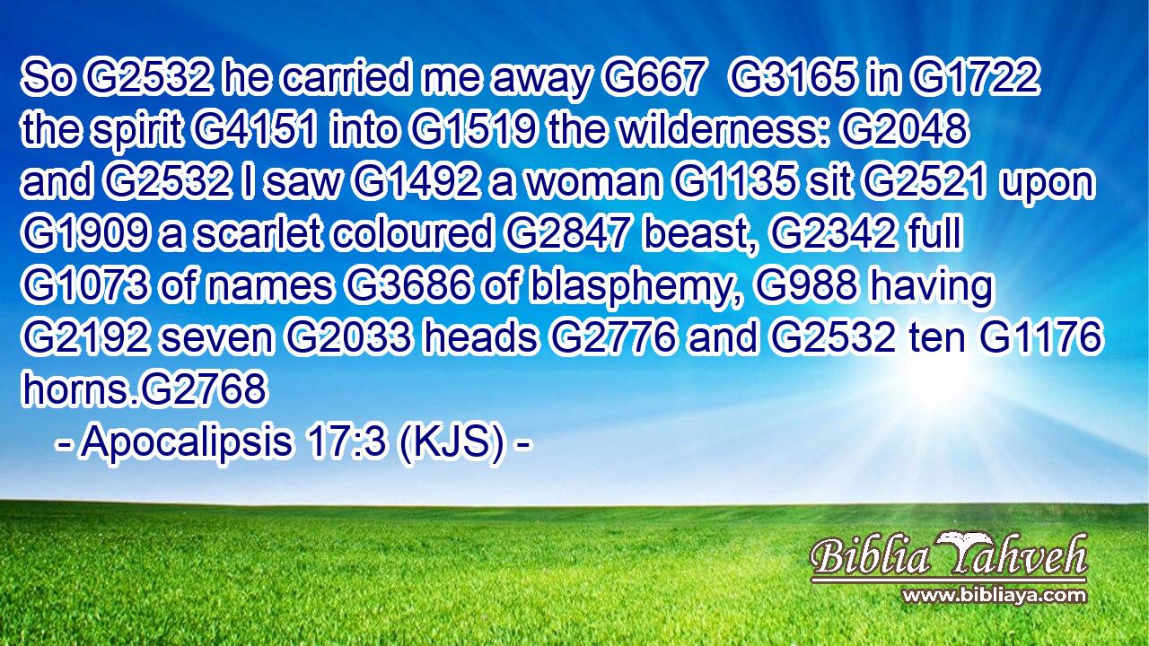 So G2532 he carried me away G667  G3165 in G1722 the spirit G4151 into G1519 the wilderness: G2048 and G2532 I saw G1492 a woman G1135 sit G2521 upon G1909 a scarlet coloured G2847 beast, G2342 full G1073 of names G3686 of blasphemy, G988 having G2192 seven G2033 heads G2776 and G2532 ten G1176 horns.G2768