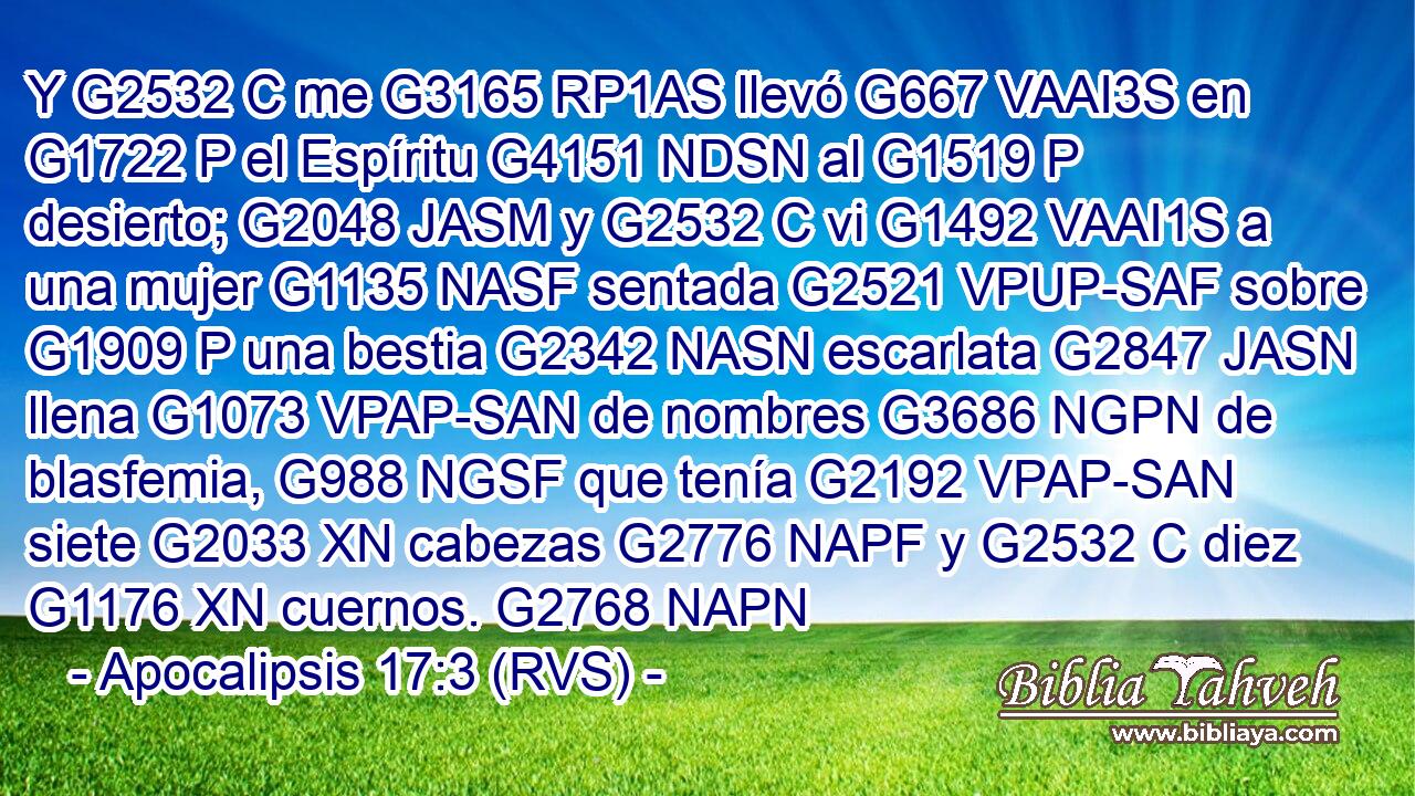 Y G2532 C me G3165 RP1AS llevó G667 VAAI3S en G1722 P el Espíritu G4151 NDSN al G1519 P desierto; G2048 JASM y G2532 C vi G1492 VAAI1S a una mujer G1135 NASF sentada G2521 VPUP-SAF sobre G1909 P una bestia G2342 NASN escarlata G2847 JASN llena G1073 VPAP-SAN de nombres G3686 NGPN de blasfemia, G988 NGSF que tenía G2192 VPAP-SAN siete G2033 XN cabezas G2776 NAPF y G2532 C diez G1176 XN cuernos. G2768 NAPN 