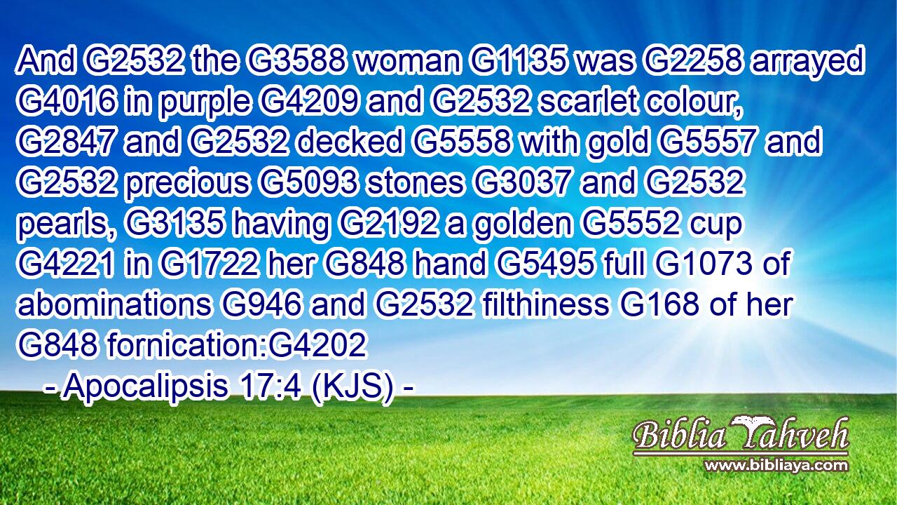 And G2532 the G3588 woman G1135 was G2258 arrayed G4016 in purple G4209 and G2532 scarlet colour, G2847 and G2532 decked G5558 with gold G5557 and G2532 precious G5093 stones G3037 and G2532 pearls, G3135 having G2192 a golden G5552 cup G4221 in G1722 her G848 hand G5495 full G1073 of abominations G946 and G2532 filthiness G168 of her G848 fornication:G4202