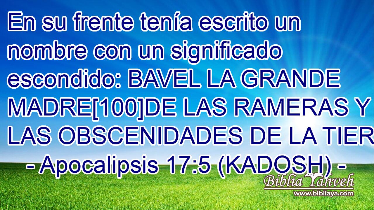  En su frente tenía escrito un nombre con un significado escondido: BAVEL LA GRANDE MADRE[100]DE LAS RAMERAS Y DE LAS OBSCENIDADES DE LA TIERRA 