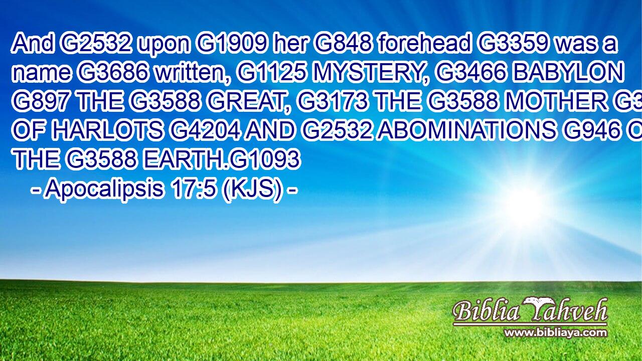 And G2532 upon G1909 her G848 forehead G3359 was a name G3686 written, G1125 MYSTERY, G3466 BABYLON G897 THE G3588 GREAT, G3173 THE G3588 MOTHER G3384 OF HARLOTS G4204 AND G2532 ABOMINATIONS G946 OF THE G3588 EARTH.G1093