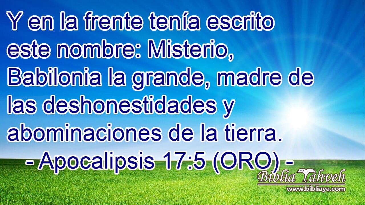  Y en la frente tenía escrito este nombre: Misterio, Babilonia la grande, madre de las deshonestidades y abominaciones de la tierra. 