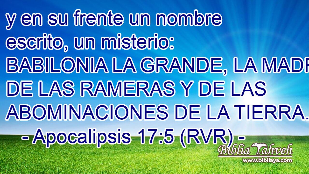 y en su frente un nombre escrito, un misterio: BABILONIA LA GRANDE, LA MADRE DE LAS RAMERAS Y DE LAS ABOMINACIONES DE LA TIERRA.