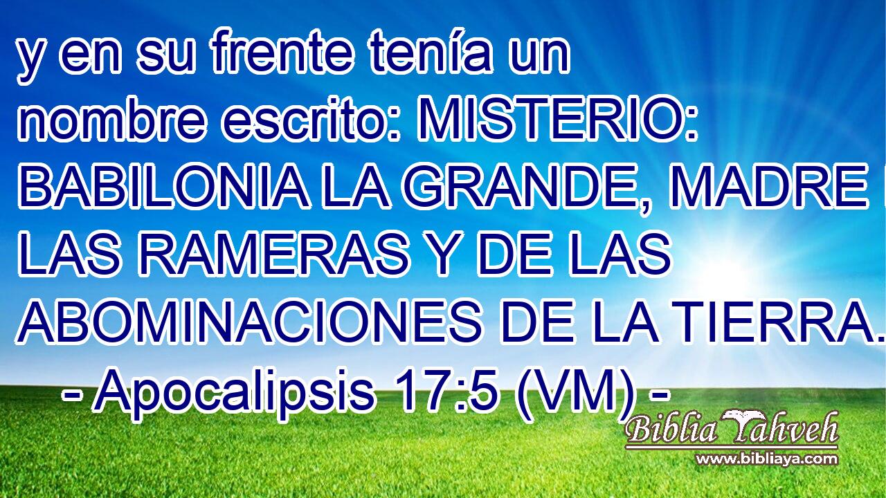  y en su frente tenía un nombre escrito: MISTERIO:  BABILONIA LA GRANDE, MADRE DE LAS RAMERAS Y DE LAS ABOMINACIONES DE LA TIERRA. 