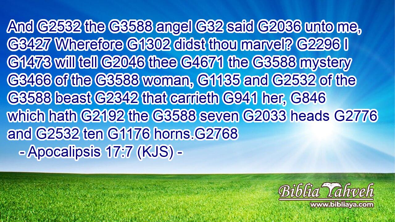 And G2532 the G3588 angel G32 said G2036 unto me, G3427 Wherefore G1302 didst thou marvel? G2296 I G1473 will tell G2046 thee G4671 the G3588 mystery G3466 of the G3588 woman, G1135 and G2532 of the G3588 beast G2342 that carrieth G941 her, G846 which hath G2192 the G3588 seven G2033 heads G2776 and G2532 ten G1176 horns.G2768