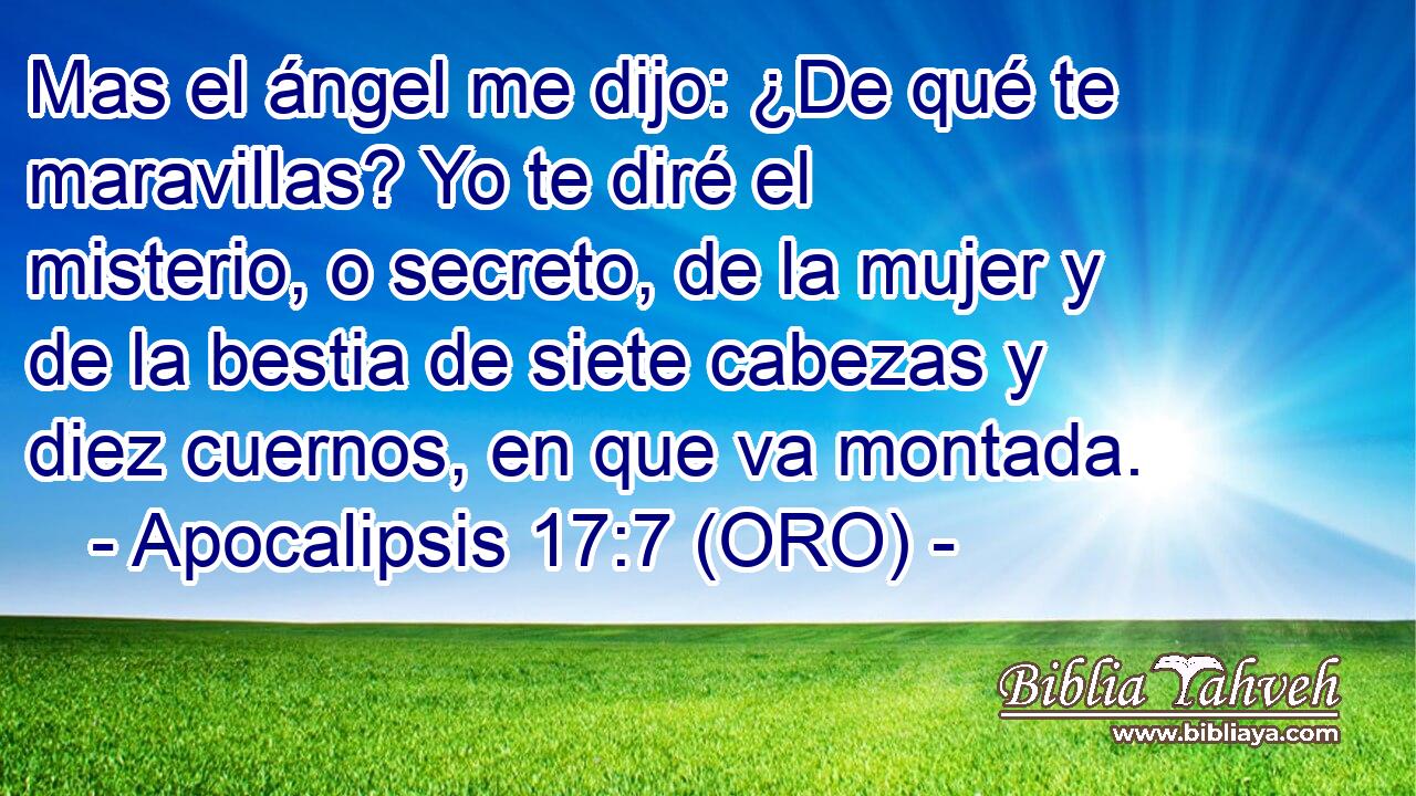  Mas el ángel me dijo: ¿De qué te maravillas? Yo te diré el misterio, o secreto, de la mujer y de la bestia de siete cabezas y diez cuernos, en que va montada. 
