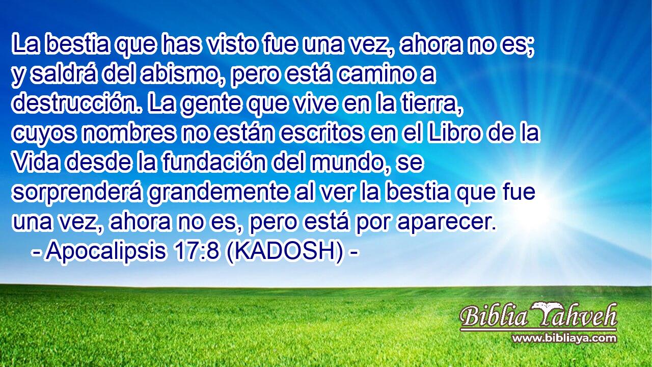  La bestia que has visto fue una vez, ahora no es; y saldrá del abismo, pero está camino a destrucción. La gente que vive en la tierra, cuyos nombres no están escritos en el Libro de la Vida desde la fundación del mundo, se sorprenderá grandemente al ver la bestia que fue una vez, ahora no es, pero está por aparecer. 