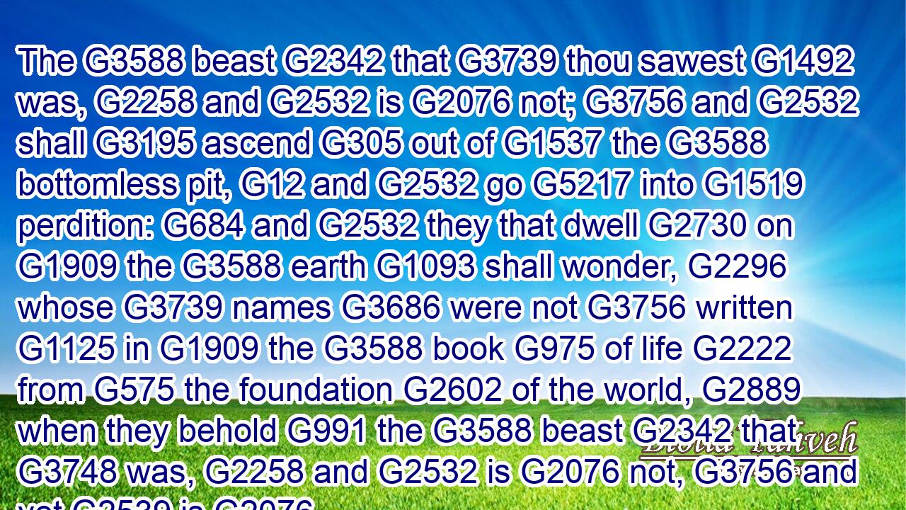 The G3588 beast G2342 that G3739 thou sawest G1492 was, G2258 and G2532 is G2076 not; G3756 and G2532 shall G3195 ascend G305 out of G1537 the G3588 bottomless pit, G12 and G2532 go G5217 into G1519 perdition: G684 and G2532 they that dwell G2730 on G1909 the G3588 earth G1093 shall wonder, G2296 whose G3739 names G3686 were not G3756 written G1125 in G1909 the G3588 book G975 of life G2222 from G575 the foundation G2602 of the world, G2889 when they behold G991 the G3588 beast G2342 that G3748 was, G2258 and G2532 is G2076 not, G3756 and yet G2539 is.G2076