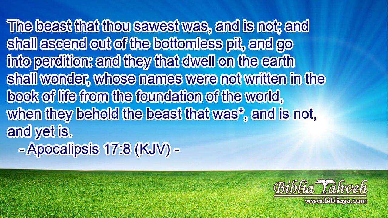 The beast that thou sawest was, and is not; and shall ascend out of the bottomless pit, and go into perdition: and they that dwell on the earth shall wonder, whose names were not written in the book of life from the foundation of the world, when they behold the beast that was*, and is not, and yet is.