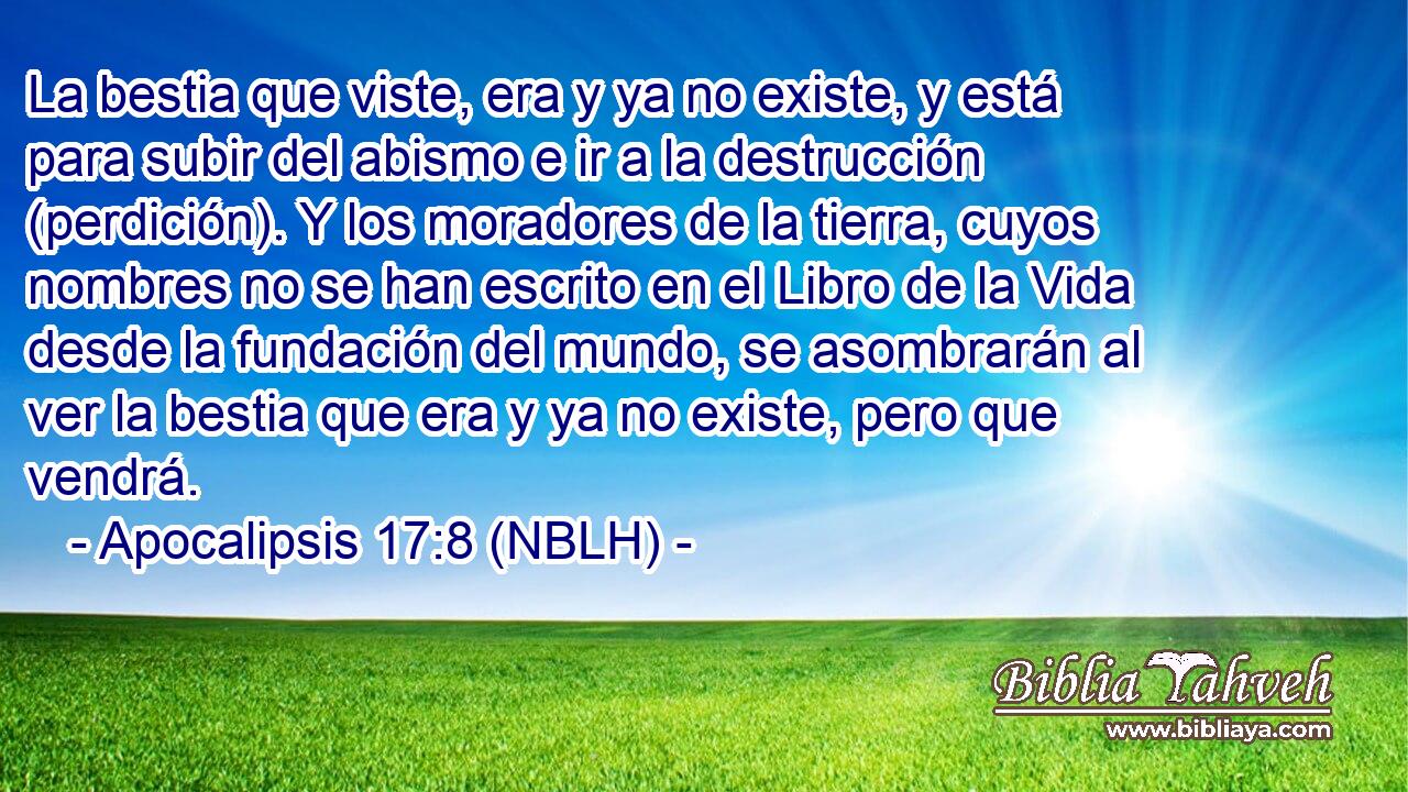  La bestia que viste, era y ya no existe, y está para subir del abismo e ir a la destrucción (perdición). Y los moradores de la tierra, cuyos nombres no se han escrito en el Libro de la Vida desde la fundación del mundo, se asombrarán al ver la bestia que era y ya no existe, pero que vendrá. 