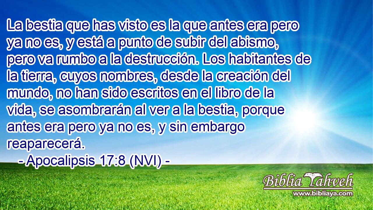  La bestia que has visto es la que antes era pero ya no es, y está a punto de subir del abismo, pero va rumbo a la destrucción. Los habitantes de la tierra, cuyos nombres, desde la creación del mundo, no han sido escritos en el libro de la vida, se asombrarán al ver a la bestia, porque antes era pero ya no es, y sin embargo reaparecerá. 