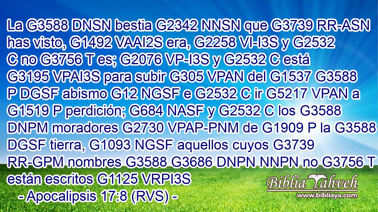 La G3588 DNSN bestia G2342 NNSN que G3739 RR-ASN has visto, G1492 VAAI2S era, G2258 VI-I3S y G2532 C no G3756 T es; G2076 VP-I3S y G2532 C está G3195 VPAI3S para subir G305 VPAN del G1537 G3588 P DGSF abismo G12 NGSF e G2532 C ir G5217 VPAN a G1519 P perdición; G684 NASF y G2532 C los G3588 DNPM moradores G2730 VPAP-PNM de G1909 P la G3588 DGSF tierra, G1093 NGSF aquellos cuyos G3739 RR-GPM nombres G3588 G3686 DNPN NNPN no G3756 T están escritos G1125 VRPI3S 