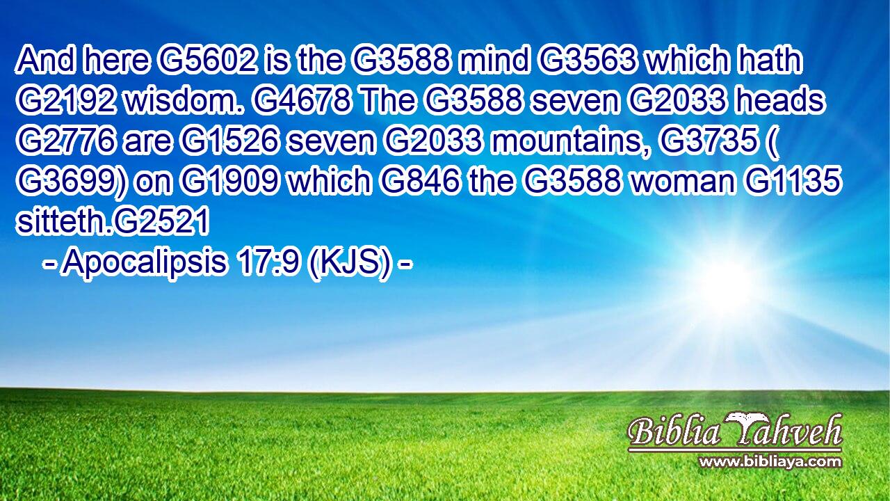 And here G5602 is the G3588 mind G3563 which hath G2192 wisdom. G4678 The G3588 seven G2033 heads G2776 are G1526 seven G2033 mountains, G3735 ( G3699) on G1909 which G846 the G3588 woman G1135 sitteth.G2521
