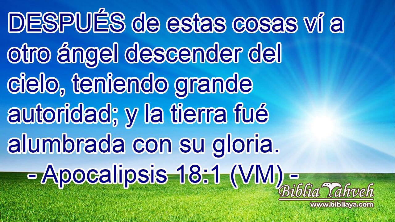  DESPUÉS de estas cosas ví a otro ángel descender del cielo, teniendo grande autoridad; y la tierra fué alumbrada con su gloria. 