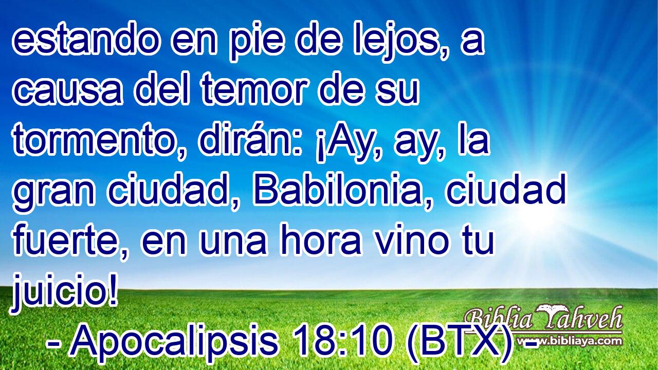 estando en pie de lejos, a causa del temor de su tormento, dirán: ¡Ay, ay, la gran ciudad, Babilonia, ciudad fuerte, en una hora vino tu juicio!