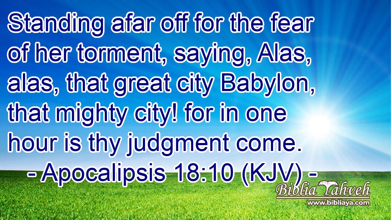 Standing afar off for the fear of her torment, saying, Alas, alas, that great city Babylon, that mighty city! for in one hour is thy judgment come.
