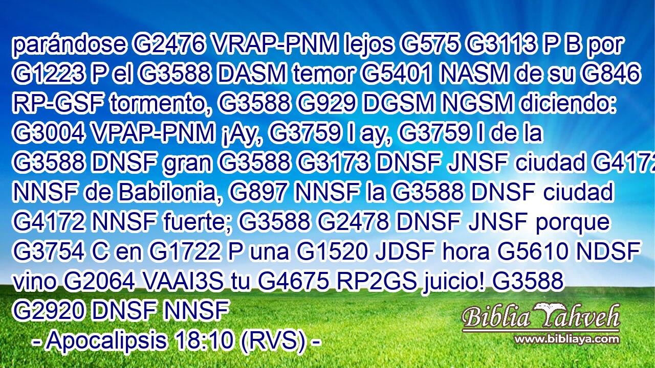 parándose G2476 VRAP-PNM lejos G575 G3113 P B por G1223 P el G3588 DASM temor G5401 NASM de su G846 RP-GSF tormento, G3588 G929 DGSM NGSM diciendo: G3004 VPAP-PNM ¡Ay, G3759 I ay, G3759 I de la G3588 DNSF gran G3588 G3173 DNSF JNSF ciudad G4172 NNSF de Babilonia, G897 NNSF la G3588 DNSF ciudad G4172 NNSF fuerte; G3588 G2478 DNSF JNSF porque G3754 C en G1722 P una G1520 JDSF hora G5610 NDSF vino G2064 VAAI3S tu G4675 RP2GS juicio! G3588 G2920 DNSF NNSF 