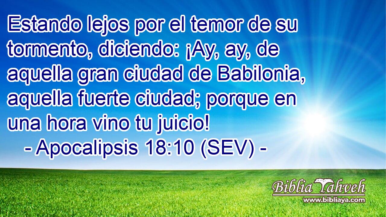 Estando lejos por el temor de su tormento, diciendo: ¡Ay, ay, de aquella gran ciudad de Babilonia, aquella fuerte ciudad; porque en una hora vino tu juicio!