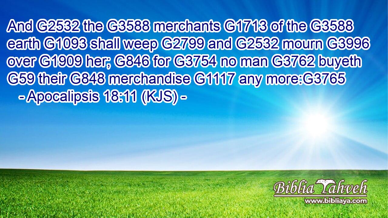 And G2532 the G3588 merchants G1713 of the G3588 earth G1093 shall weep G2799 and G2532 mourn G3996 over G1909 her; G846 for G3754 no man G3762 buyeth G59 their G848 merchandise G1117 any more:G3765