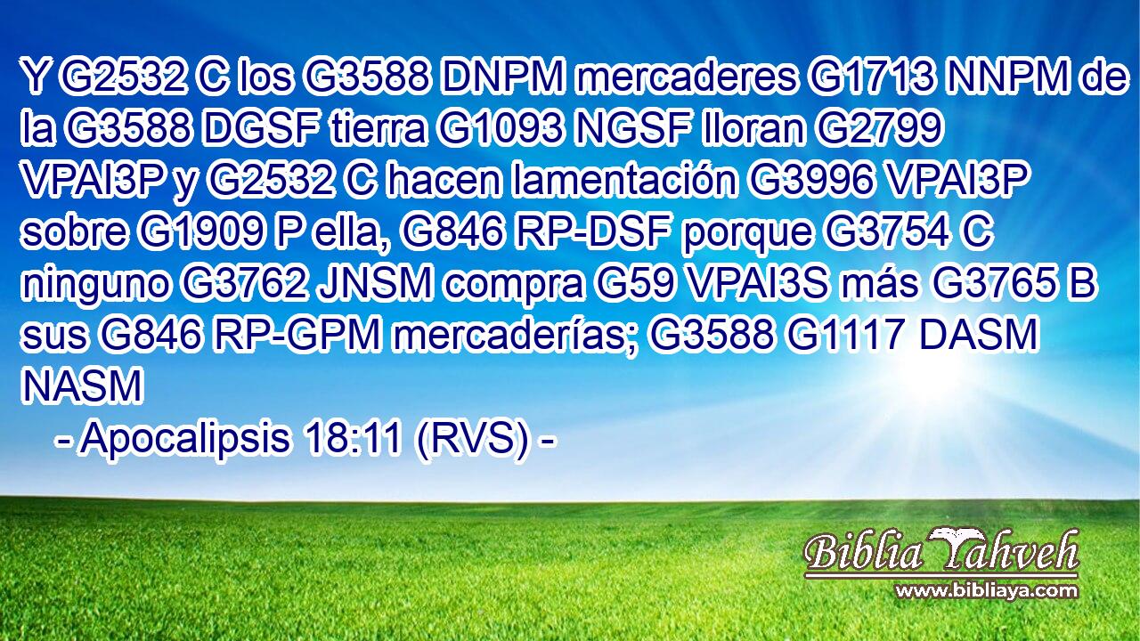 Y G2532 C los G3588 DNPM mercaderes G1713 NNPM de la G3588 DGSF tierra G1093 NGSF lloran G2799 VPAI3P y G2532 C hacen lamentación G3996 VPAI3P sobre G1909 P ella, G846 RP-DSF porque G3754 C ninguno G3762 JNSM compra G59 VPAI3S más G3765 B sus G846 RP-GPM mercaderías; G3588 G1117 DASM NASM 
