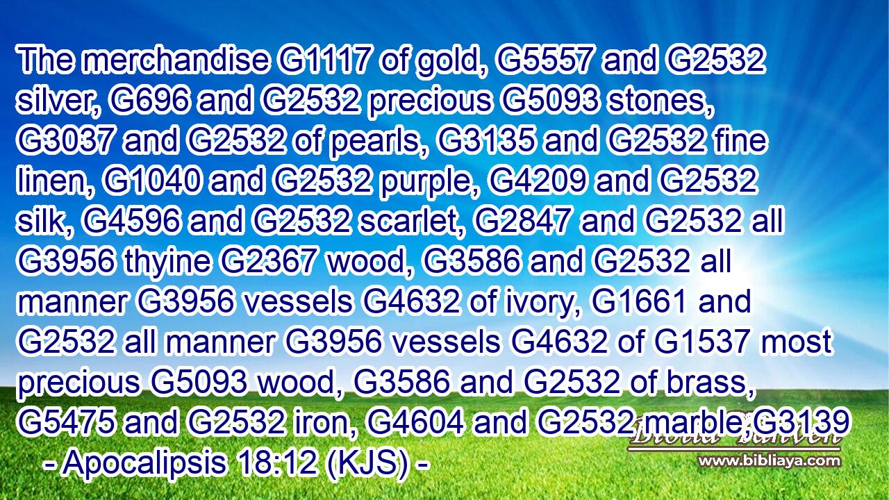 The merchandise G1117 of gold, G5557 and G2532 silver, G696 and G2532 precious G5093 stones, G3037 and G2532 of pearls, G3135 and G2532 fine linen, G1040 and G2532 purple, G4209 and G2532 silk, G4596 and G2532 scarlet, G2847 and G2532 all G3956 thyine G2367 wood, G3586 and G2532 all manner G3956 vessels G4632 of ivory, G1661 and G2532 all manner G3956 vessels G4632 of G1537 most precious G5093 wood, G3586 and G2532 of brass, G5475 and G2532 iron, G4604 and G2532 marble,G3139