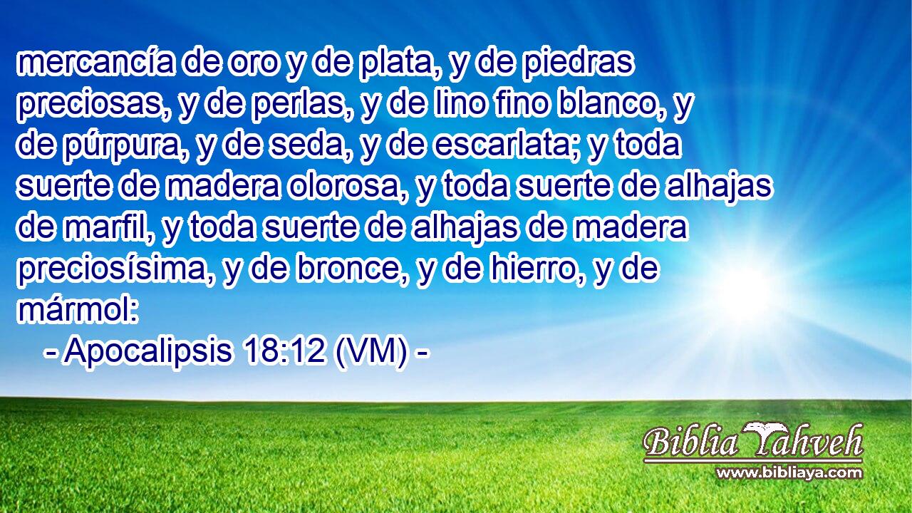  mercancía de oro y de plata, y de piedras preciosas, y de perlas, y de lino fino blanco, y de púrpura, y de seda, y de escarlata; y toda suerte de madera olorosa, y toda suerte de alhajas de marfil, y toda suerte de alhajas de madera preciosísima, y de bronce, y de hierro, y de mármol: 