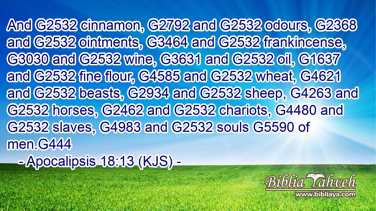 And G2532 cinnamon, G2792 and G2532 odours, G2368 and G2532 ointments, G3464 and G2532 frankincense, G3030 and G2532 wine, G3631 and G2532 oil, G1637 and G2532 fine flour, G4585 and G2532 wheat, G4621 and G2532 beasts, G2934 and G2532 sheep, G4263 and G2532 horses, G2462 and G2532 chariots, G4480 and G2532 slaves, G4983 and G2532 souls G5590 of men.G444