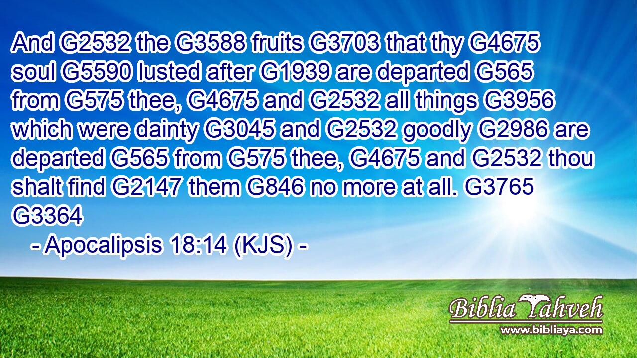 And G2532 the G3588 fruits G3703 that thy G4675 soul G5590 lusted after G1939 are departed G565 from G575 thee, G4675 and G2532 all things G3956 which were dainty G3045 and G2532 goodly G2986 are departed G565 from G575 thee, G4675 and G2532 thou shalt find G2147 them G846 no more at all. G3765 G3364