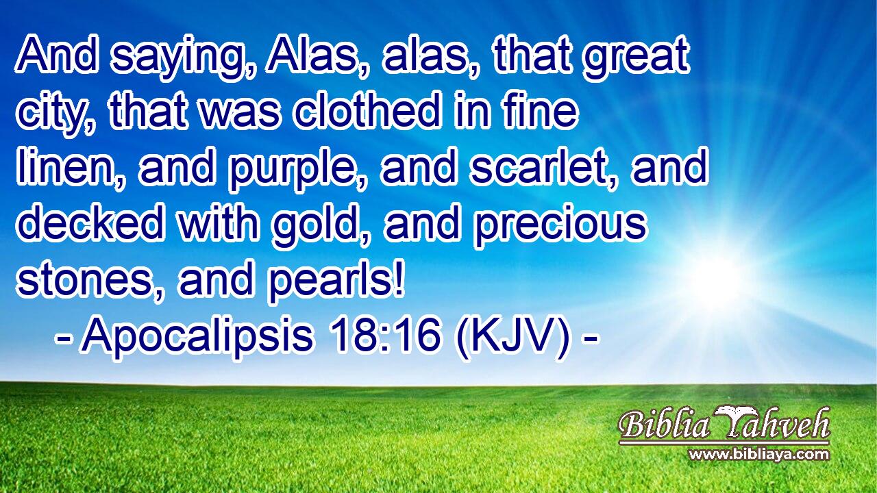 And saying, Alas, alas, that great city, that was clothed in fine linen, and purple, and scarlet, and decked with gold, and precious stones, and pearls!