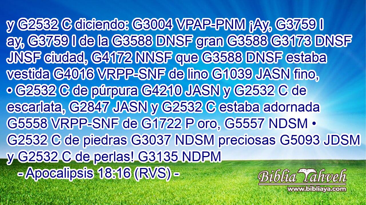 y G2532 C diciendo: G3004 VPAP-PNM ¡Ay, G3759 I ay, G3759 I de la G3588 DNSF gran G3588 G3173 DNSF JNSF ciudad, G4172 NNSF que G3588 DNSF estaba vestida G4016 VRPP-SNF de lino G1039 JASN fino, • G2532 C de púrpura G4210 JASN y G2532 C de escarlata, G2847 JASN y G2532 C estaba adornada G5558 VRPP-SNF de G1722 P oro, G5557 NDSM • G2532 C de piedras G3037 NDSM preciosas G5093 JDSM y G2532 C de perlas! G3135 NDPM 