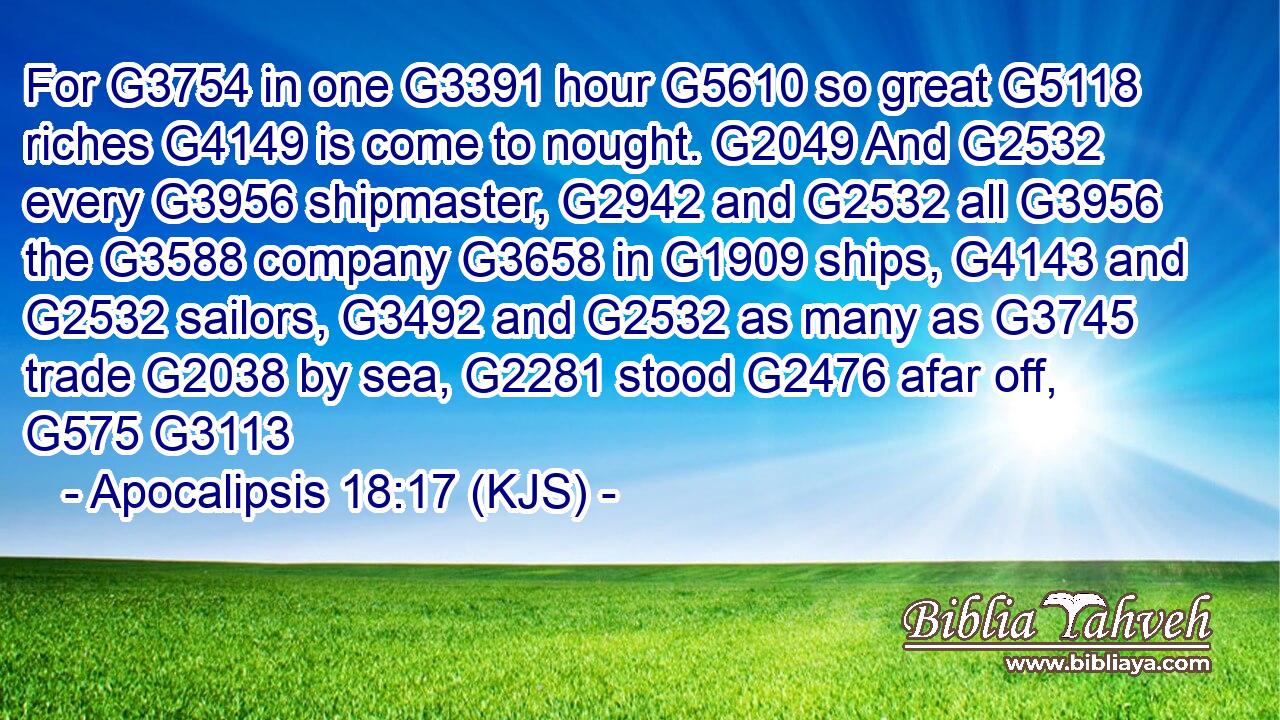 For G3754 in one G3391 hour G5610 so great G5118 riches G4149 is come to nought. G2049 And G2532 every G3956 shipmaster, G2942 and G2532 all G3956 the G3588 company G3658 in G1909 ships, G4143 and G2532 sailors, G3492 and G2532 as many as G3745 trade G2038 by sea, G2281 stood G2476 afar off, G575 G3113