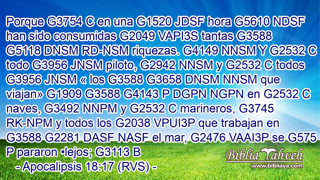 Porque G3754 C en una G1520 JDSF hora G5610 NDSF han sido consumidas G2049 VAPI3S tantas G3588 G5118 DNSM RD-NSM riquezas. G4149 NNSM Y G2532 C todo G3956 JNSM piloto, G2942 NNSM y G2532 C todos G3956 JNSM « los G3588 G3658 DNSM NNSM que viajan» G1909 G3588 G4143 P DGPN NGPN en G2532 C naves, G3492 NNPM y G2532 C marineros, G3745 RK-NPM y todos los G2038 VPUI3P que trabajan en G3588 G2281 DASF NASF el mar, G2476 VAAI3P se G575 P pararon •lejos; G3113 B 