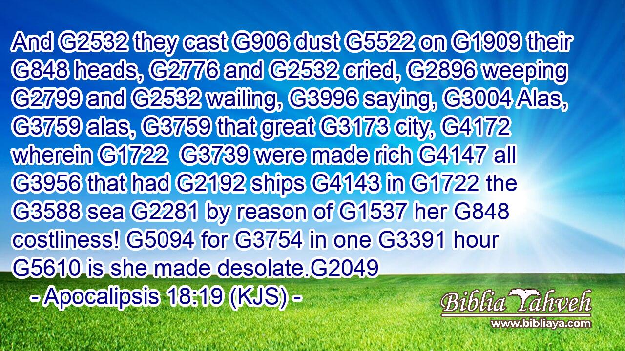 And G2532 they cast G906 dust G5522 on G1909 their G848 heads, G2776 and G2532 cried, G2896 weeping G2799 and G2532 wailing, G3996 saying, G3004 Alas, G3759 alas, G3759 that great G3173 city, G4172 wherein G1722  G3739 were made rich G4147 all G3956 that had G2192 ships G4143 in G1722 the G3588 sea G2281 by reason of G1537 her G848 costliness! G5094 for G3754 in one G3391 hour G5610 is she made desolate.G2049
