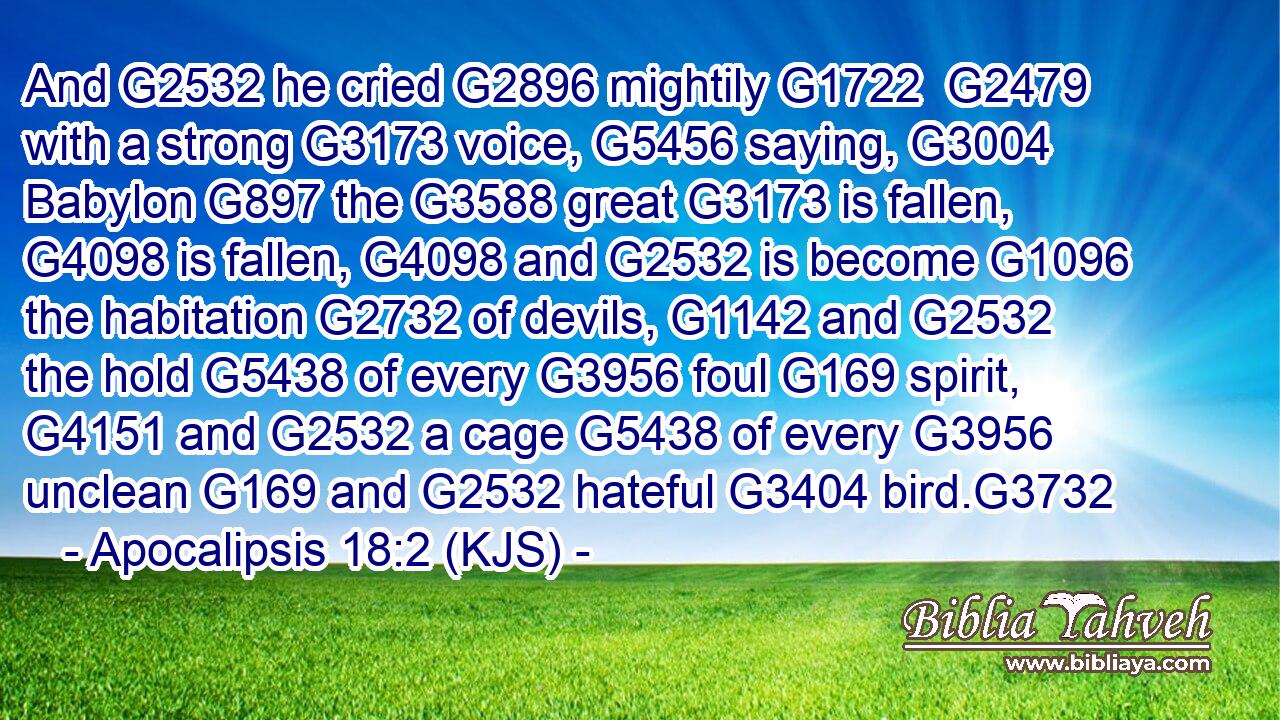 And G2532 he cried G2896 mightily G1722  G2479 with a strong G3173 voice, G5456 saying, G3004 Babylon G897 the G3588 great G3173 is fallen, G4098 is fallen, G4098 and G2532 is become G1096 the habitation G2732 of devils, G1142 and G2532 the hold G5438 of every G3956 foul G169 spirit, G4151 and G2532 a cage G5438 of every G3956 unclean G169 and G2532 hateful G3404 bird.G3732