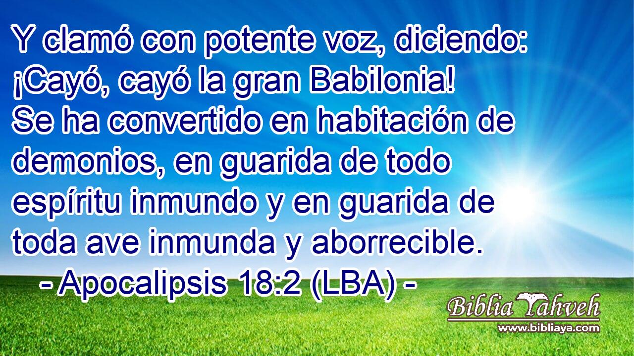 Y clamó con potente voz, diciendo: ¡Cayó, cayó la gran Babilonia! Se ha convertido en habitación de demonios, en guarida de todo espíritu inmundo y en guarida de toda ave inmunda y aborrecible.