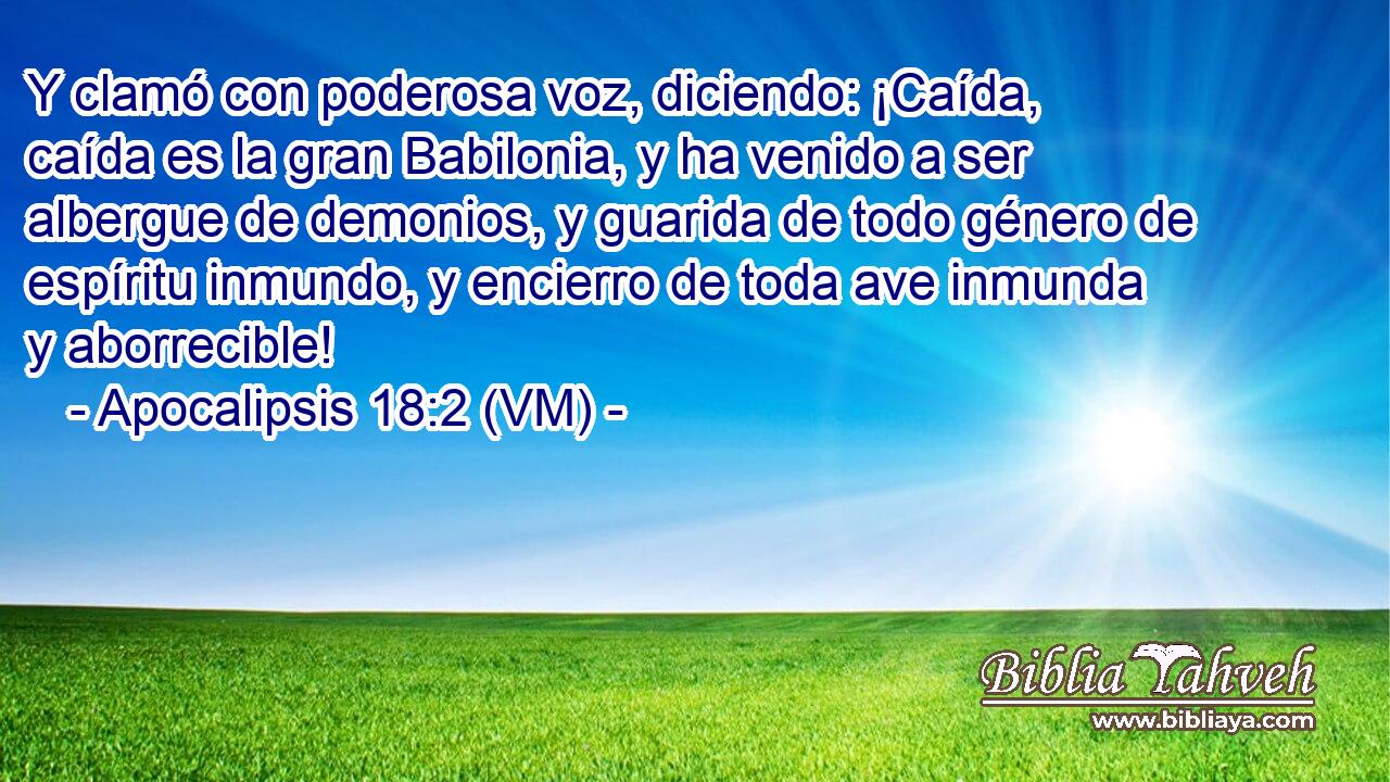  Y clamó con poderosa voz, diciendo: ¡Caída, caída es la gran Babilonia, y ha venido a ser albergue de demonios, y guarida de todo género de espíritu inmundo, y encierro de toda ave inmunda y aborrecible! 