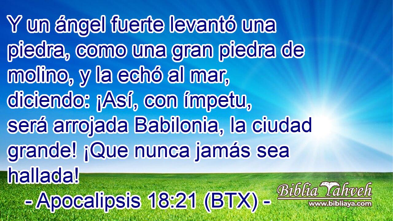 Y un ángel fuerte levantó una piedra, como una gran piedra de molino, y la echó al mar, diciendo: ¡Así, con ímpetu, será arrojada Babilonia, la ciudad grande! ¡Que nunca jamás sea hallada!