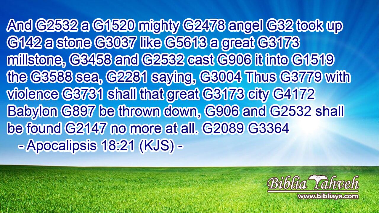 And G2532 a G1520 mighty G2478 angel G32 took up G142 a stone G3037 like G5613 a great G3173 millstone, G3458 and G2532 cast G906 it into G1519 the G3588 sea, G2281 saying, G3004 Thus G3779 with violence G3731 shall that great G3173 city G4172 Babylon G897 be thrown down, G906 and G2532 shall be found G2147 no more at all. G2089 G3364