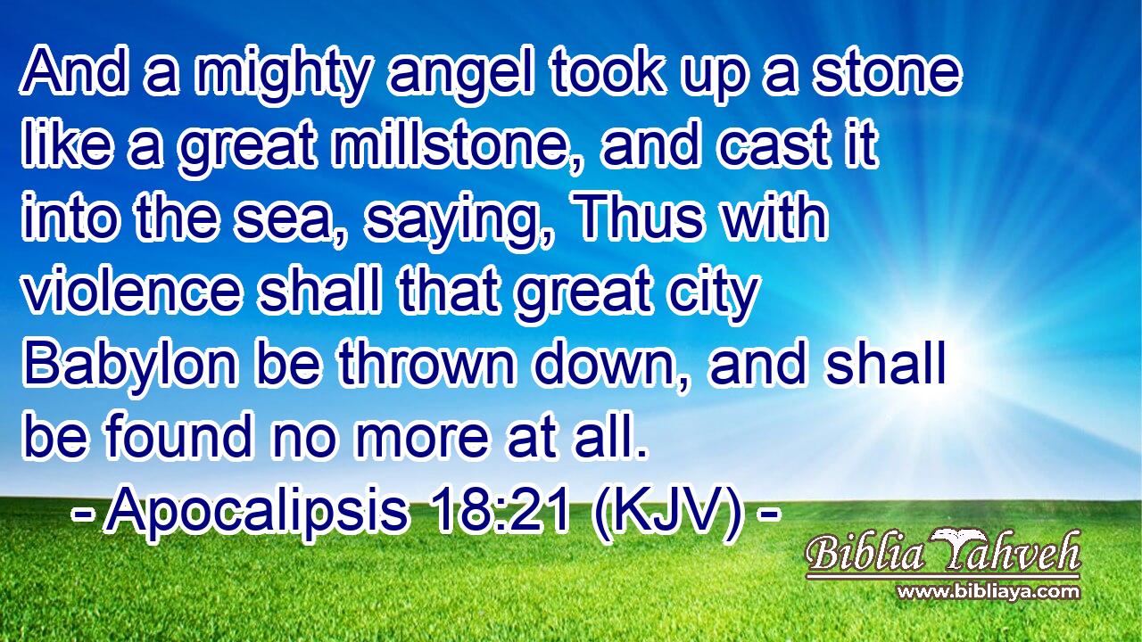 And a mighty angel took up a stone like a great millstone, and cast it into the sea, saying, Thus with violence shall that great city Babylon be thrown down, and shall be found no more at all.