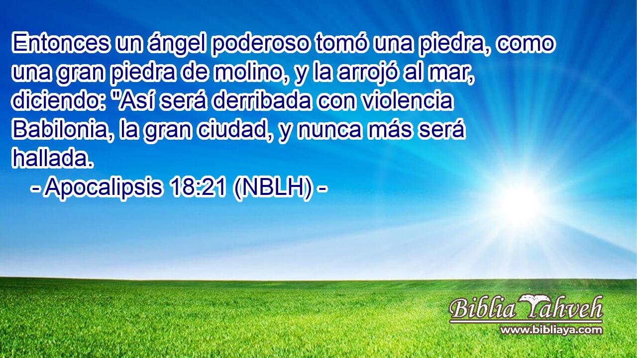  Entonces un ángel poderoso tomó una piedra, como una gran piedra de molino, y la arrojó al mar, diciendo: 